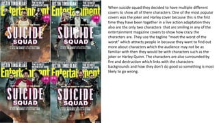 When suicide squad they decided to have multiple different
covers to show all of there characters. One of the most popular
covers was the joker and Harley cover because this is the first
time they have been together in a live action adaptation they
also are the only two characters that are smiling in any of the
entertainment magazine covers to show how crazy the
characters are. They use the tagline “meet the worst of the
worst” which attracts people in because they want to find out
more about characters which the audience may not be as
familiar with then they would be with characters such as the
joker or Harley Quinn. The characters are also surrounded by
fire and destruction which links with the characters
backgrounds and how they don’t do good so something is most
likely to go wrong.
 