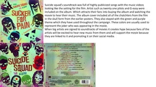Suicide squad’s soundtrack was full of highly publicized songs with the music videos
looking like the setting for the film. Artist such as twenty one pilots and G-easy were
included on the album. Which attracts their fans into buying the album and watching the
movie to hear their music. The album cover included all of the chatchters from the film
in the skull form from the earlier posters. They also stayed with the green and purple
theme which they have used throughout the campaign. These colors are usually used to
represent the joker who was appearing in the movie.
When big artists are signed to soundtracks of movies it creates hype because fans of the
artists will be excited to hear new music from them and will support the movie because
they are linked to it and promoting it on their social media.
 