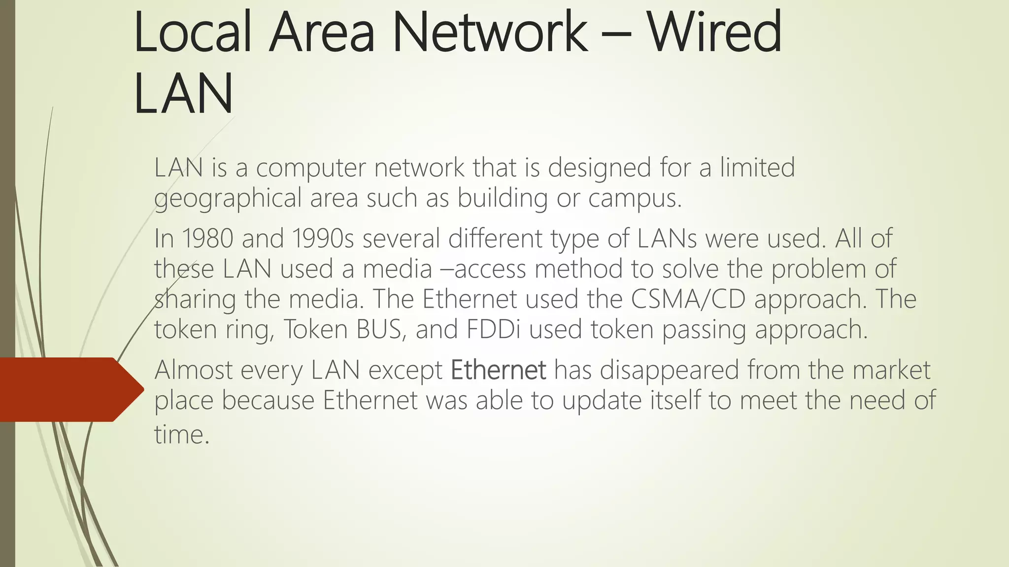 Local Area Network – Wired
LAN
LAN is a computer network that is designed for a limited
geographical area such as building or campus.
In 1980 and 1990s several different type of LANs were used. All of
these LAN used a media –access method to solve the problem of
sharing the media. The Ethernet used the CSMA/CD approach. The
token ring, Token BUS, and FDDi used token passing approach.
Almost every LAN except Ethernet has disappeared from the market
place because Ethernet was able to update itself to meet the need of
time.
 