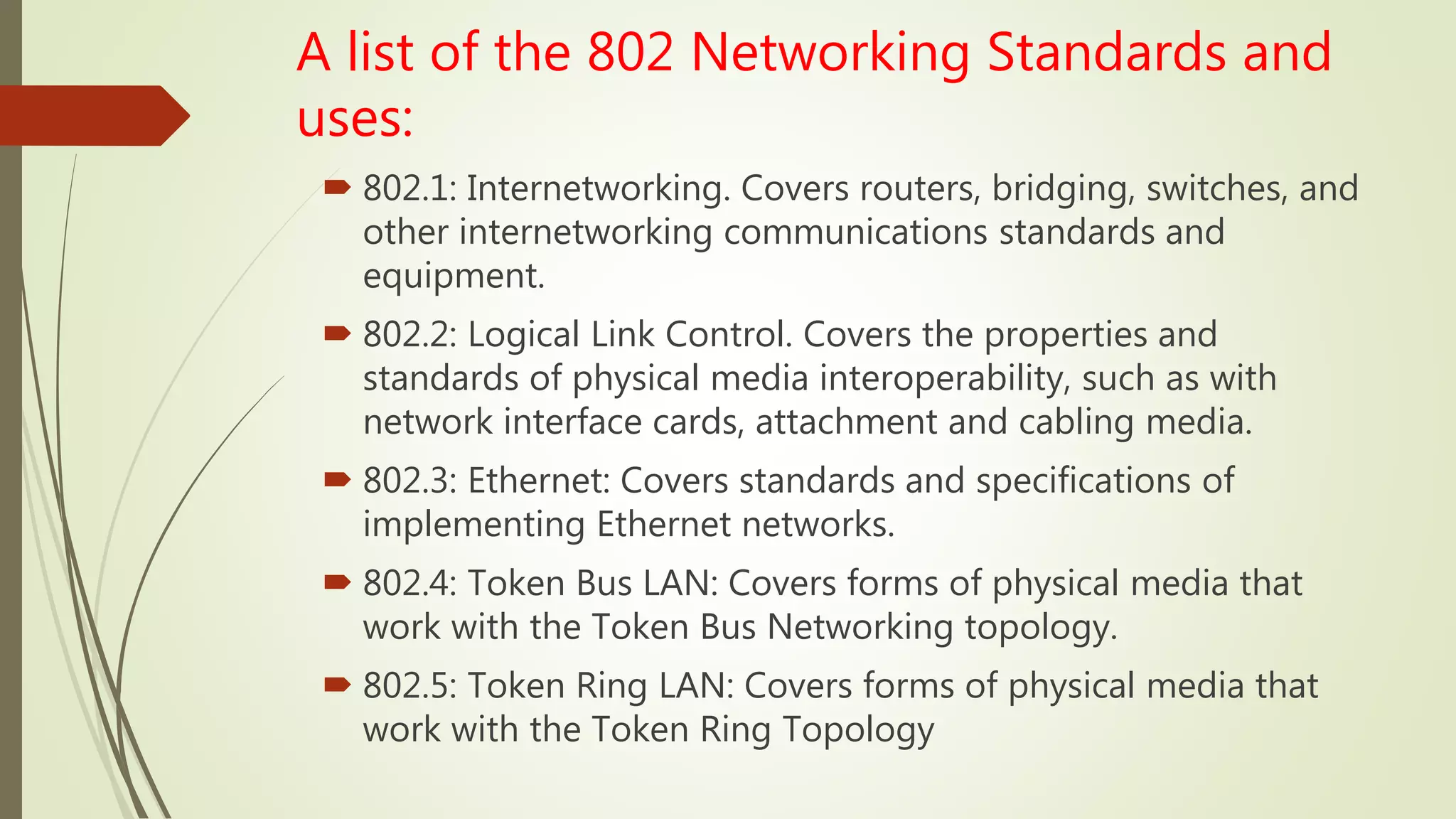 A list of the 802 Networking Standards and
uses:
 802.1: Internetworking. Covers routers, bridging, switches, and
other internetworking communications standards and
equipment.
 802.2: Logical Link Control. Covers the properties and
standards of physical media interoperability, such as with
network interface cards, attachment and cabling media.
 802.3: Ethernet: Covers standards and specifications of
implementing Ethernet networks.
 802.4: Token Bus LAN: Covers forms of physical media that
work with the Token Bus Networking topology.
 802.5: Token Ring LAN: Covers forms of physical media that
work with the Token Ring Topology
 