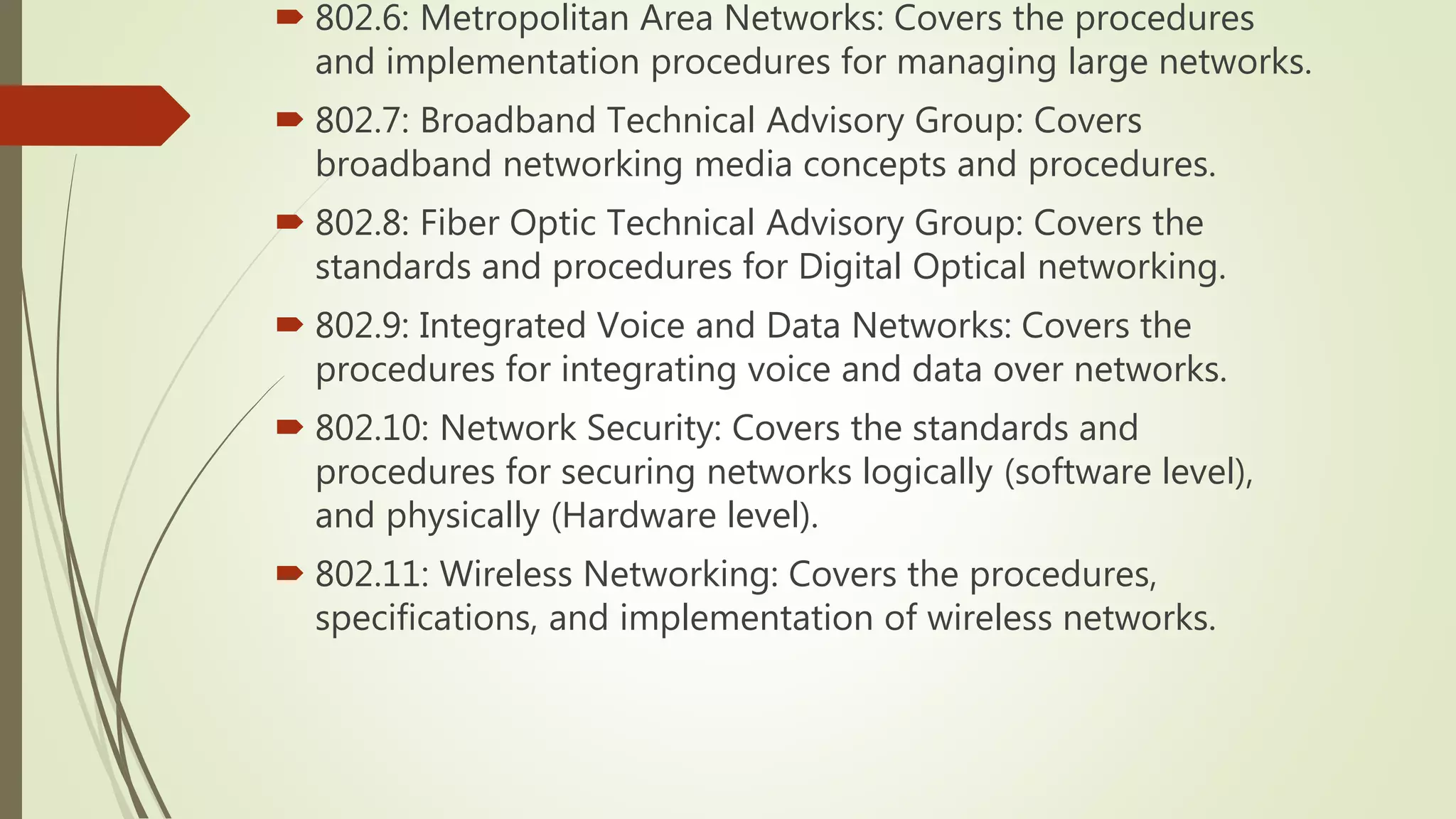  802.6: Metropolitan Area Networks: Covers the procedures
and implementation procedures for managing large networks.
 802.7: Broadband Technical Advisory Group: Covers
broadband networking media concepts and procedures.
 802.8: Fiber Optic Technical Advisory Group: Covers the
standards and procedures for Digital Optical networking.
 802.9: Integrated Voice and Data Networks: Covers the
procedures for integrating voice and data over networks.
 802.10: Network Security: Covers the standards and
procedures for securing networks logically (software level),
and physically (Hardware level).
 802.11: Wireless Networking: Covers the procedures,
specifications, and implementation of wireless networks.
 