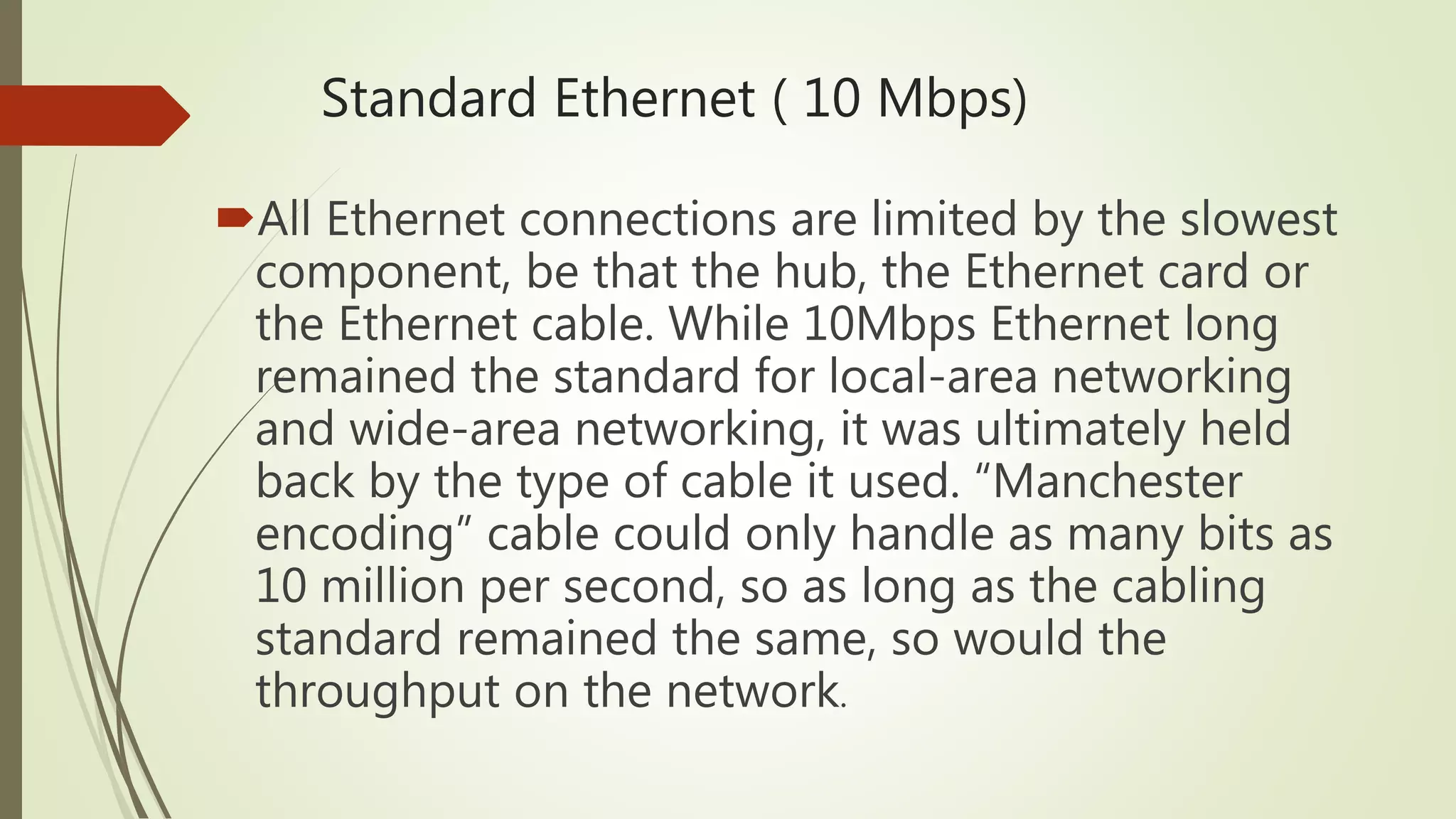 Standard Ethernet ( 10 Mbps)
All Ethernet connections are limited by the slowest
component, be that the hub, the Ethernet card or
the Ethernet cable. While 10Mbps Ethernet long
remained the standard for local-area networking
and wide-area networking, it was ultimately held
back by the type of cable it used. “Manchester
encoding” cable could only handle as many bits as
10 million per second, so as long as the cabling
standard remained the same, so would the
throughput on the network.
 