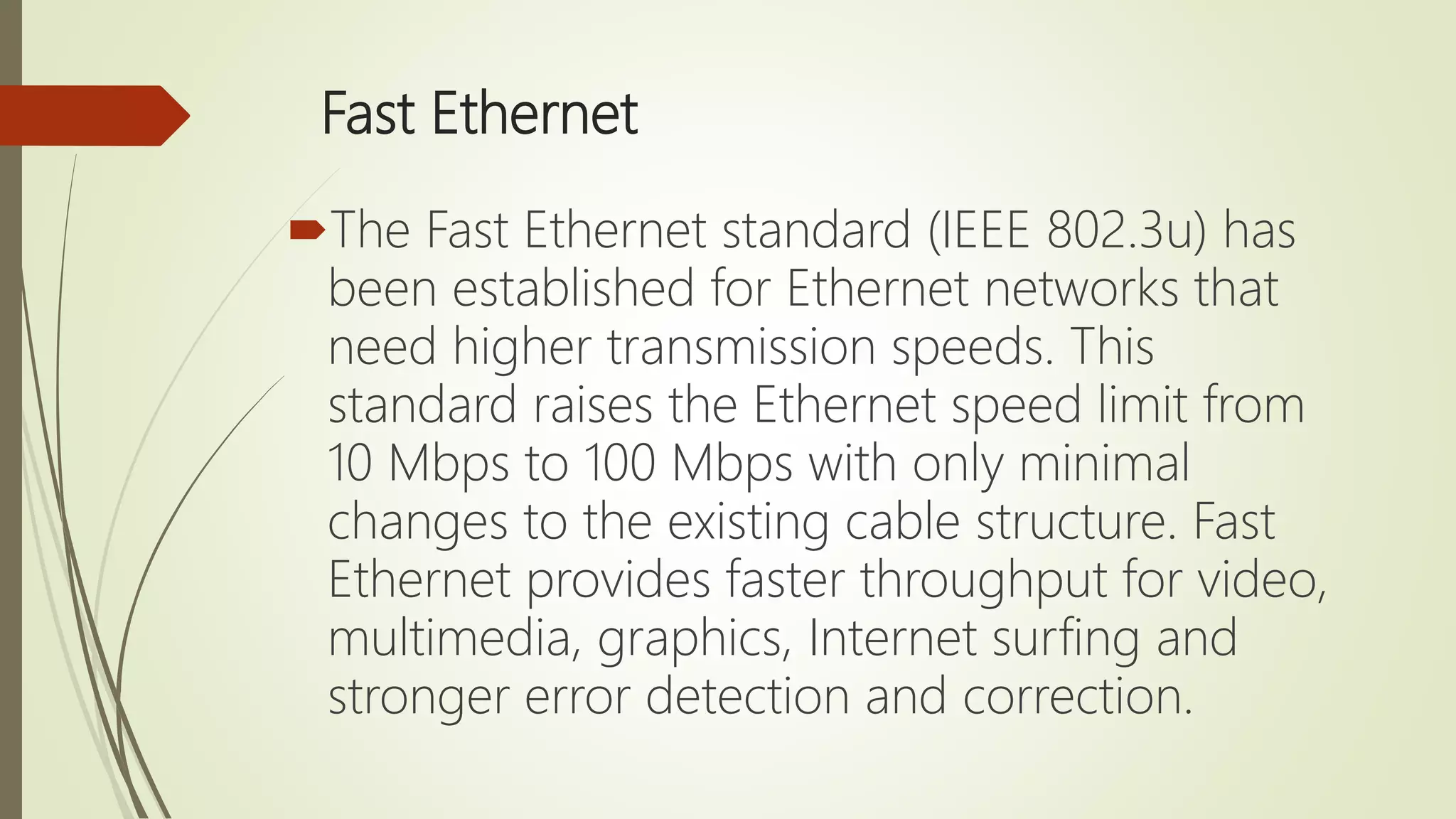 Fast Ethernet
The Fast Ethernet standard (IEEE 802.3u) has
been established for Ethernet networks that
need higher transmission speeds. This
standard raises the Ethernet speed limit from
10 Mbps to 100 Mbps with only minimal
changes to the existing cable structure. Fast
Ethernet provides faster throughput for video,
multimedia, graphics, Internet surfing and
stronger error detection and correction.
 