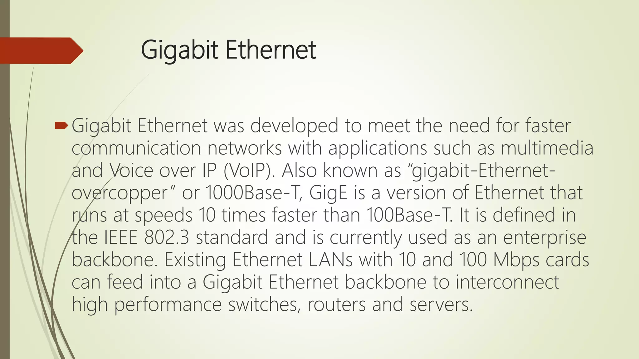 Gigabit Ethernet
Gigabit Ethernet was developed to meet the need for faster
communication networks with applications such as multimedia
and Voice over IP (VoIP). Also known as “gigabit-Ethernet-
overcopper” or 1000Base-T, GigE is a version of Ethernet that
runs at speeds 10 times faster than 100Base-T. It is defined in
the IEEE 802.3 standard and is currently used as an enterprise
backbone. Existing Ethernet LANs with 10 and 100 Mbps cards
can feed into a Gigabit Ethernet backbone to interconnect
high performance switches, routers and servers.
 