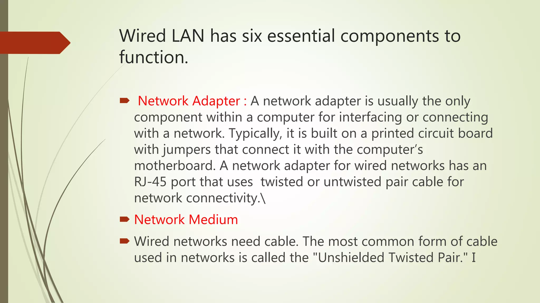 Wired LAN has six essential components to
function.
 Network Adapter : A network adapter is usually the only
component within a computer for interfacing or connecting
with a network. Typically, it is built on a printed circuit board
with jumpers that connect it with the computer’s
motherboard. A network adapter for wired networks has an
RJ-45 port that uses twisted or untwisted pair cable for
network connectivity.
 Network Medium
 Wired networks need cable. The most common form of cable
used in networks is called the "Unshielded Twisted Pair." I
 