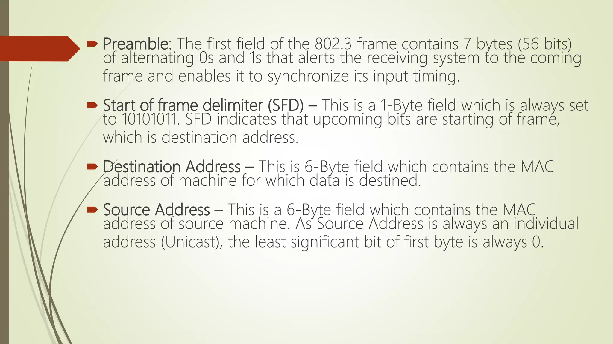  Preamble: The first field of the 802.3 frame contains 7 bytes (56 bits)
of alternating 0s and 1s that alerts the receiving system to the coming
frame and enables it to synchronize its input timing.
 Start of frame delimiter (SFD) – This is a 1-Byte field which is always set
to 10101011. SFD indicates that upcoming bits are starting of frame,
which is destination address.
 Destination Address – This is 6-Byte field which contains the MAC
address of machine for which data is destined.
 Source Address – This is a 6-Byte field which contains the MAC
address of source machine. As Source Address is always an individual
address (Unicast), the least significant bit of first byte is always 0.
 