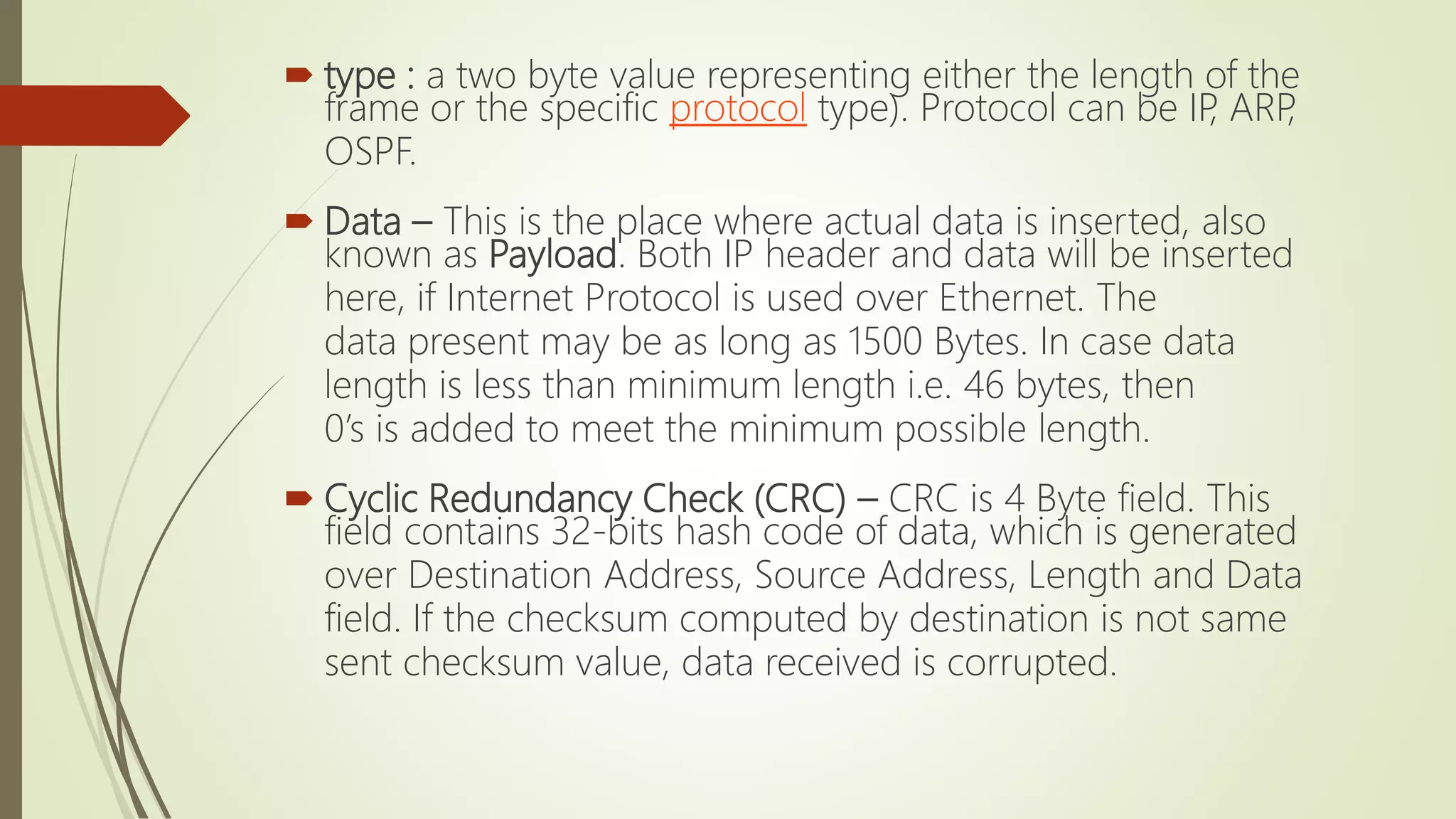  type : a two byte value representing either the length of the
frame or the specific protocol type). Protocol can be IP, ARP,
OSPF.
 Data – This is the place where actual data is inserted, also
known as Payload. Both IP header and data will be inserted
here, if Internet Protocol is used over Ethernet. The
data present may be as long as 1500 Bytes. In case data
length is less than minimum length i.e. 46 bytes, then
0’s is added to meet the minimum possible length.
 Cyclic Redundancy Check (CRC) – CRC is 4 Byte field. This
field contains 32-bits hash code of data, which is generated
over Destination Address, Source Address, Length and Data
field. If the checksum computed by destination is not same
sent checksum value, data received is corrupted.
 