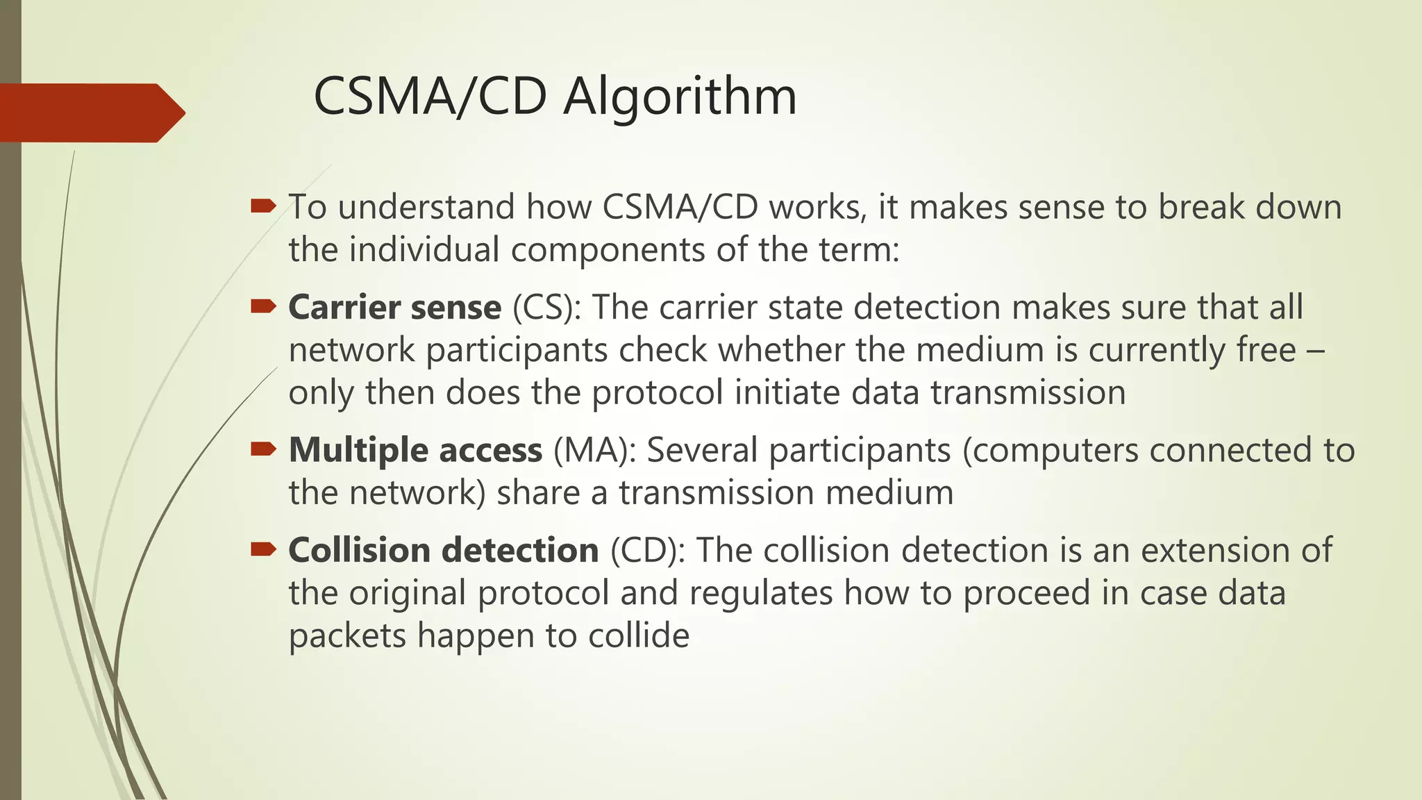CSMA/CD Algorithm
 To understand how CSMA/CD works, it makes sense to break down
the individual components of the term:
 Carrier sense (CS): The carrier state detection makes sure that all
network participants check whether the medium is currently free –
only then does the protocol initiate data transmission
 Multiple access (MA): Several participants (computers connected to
the network) share a transmission medium
 Collision detection (CD): The collision detection is an extension of
the original protocol and regulates how to proceed in case data
packets happen to collide
 