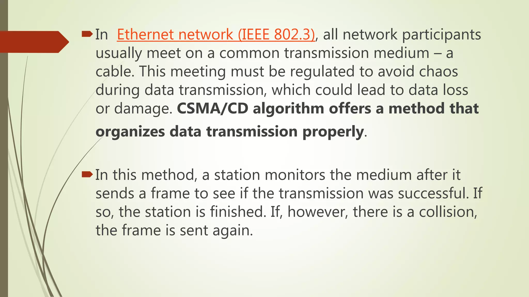 In Ethernet network (IEEE 802.3), all network participants
usually meet on a common transmission medium – a
cable. This meeting must be regulated to avoid chaos
during data transmission, which could lead to data loss
or damage. CSMA/CD algorithm offers a method that
organizes data transmission properly.
In this method, a station monitors the medium after it
sends a frame to see if the transmission was successful. If
so, the station is finished. If, however, there is a collision,
the frame is sent again.
 
