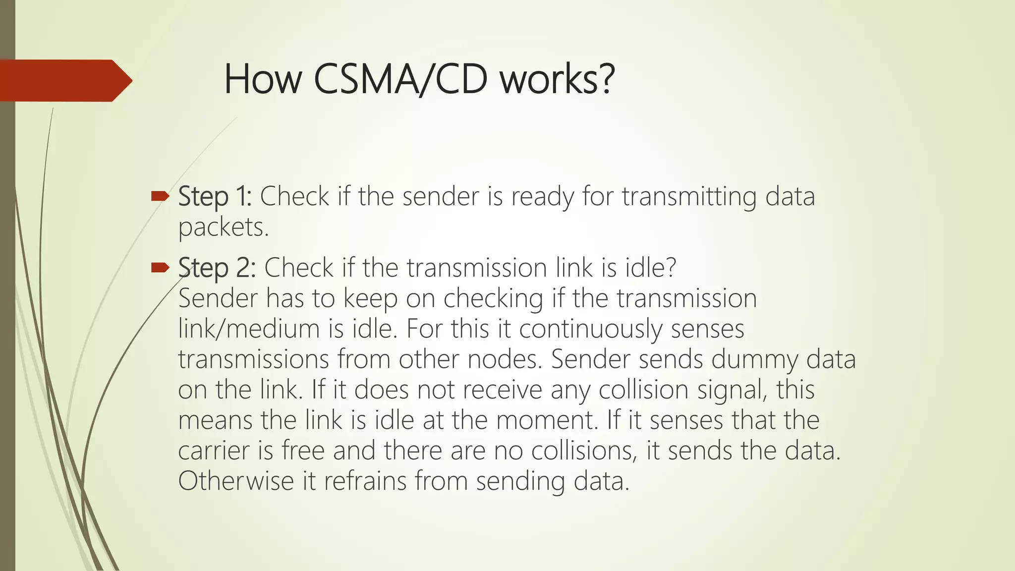 How CSMA/CD works?
 Step 1: Check if the sender is ready for transmitting data
packets.
 Step 2: Check if the transmission link is idle?
Sender has to keep on checking if the transmission
link/medium is idle. For this it continuously senses
transmissions from other nodes. Sender sends dummy data
on the link. If it does not receive any collision signal, this
means the link is idle at the moment. If it senses that the
carrier is free and there are no collisions, it sends the data.
Otherwise it refrains from sending data.
 