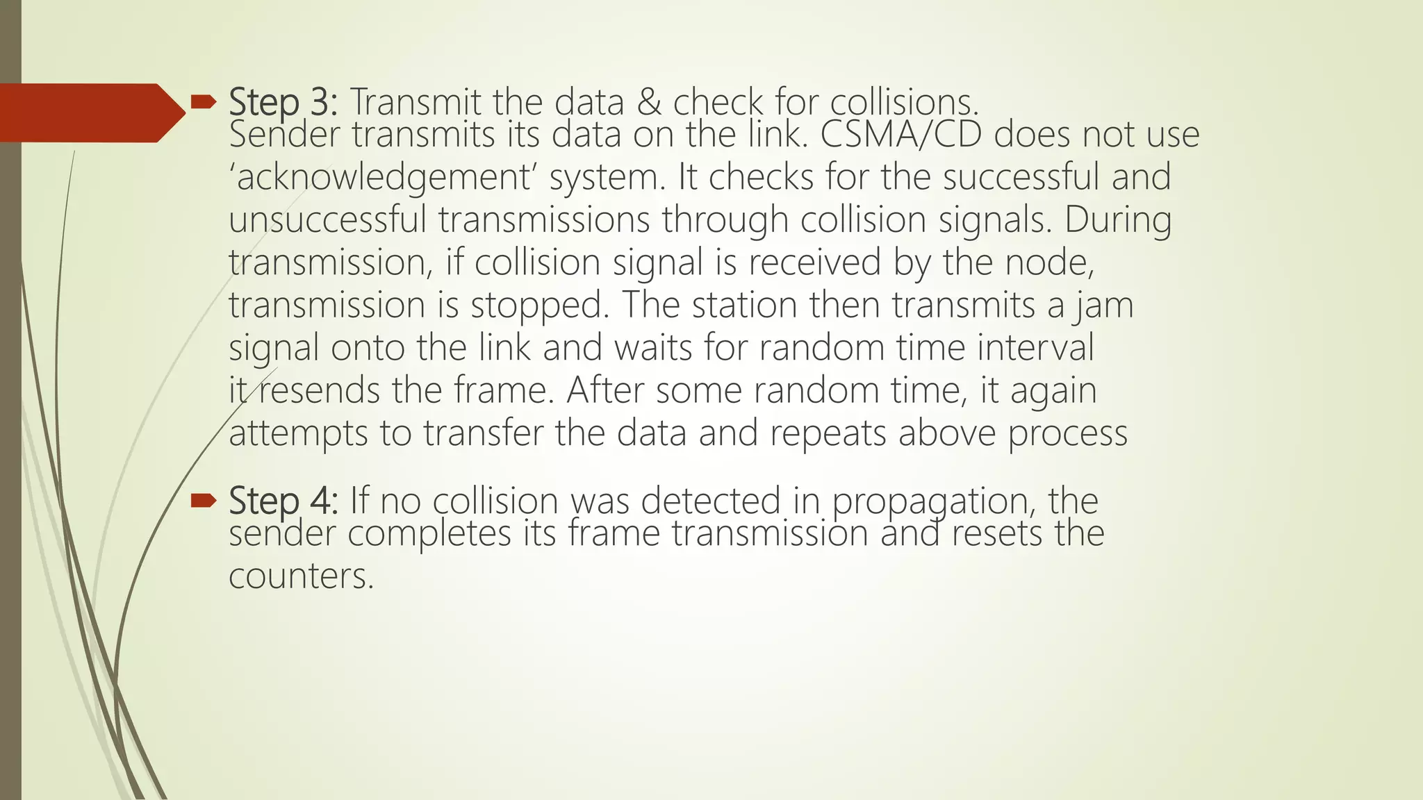  Step 3: Transmit the data & check for collisions.
Sender transmits its data on the link. CSMA/CD does not use
‘acknowledgement’ system. It checks for the successful and
unsuccessful transmissions through collision signals. During
transmission, if collision signal is received by the node,
transmission is stopped. The station then transmits a jam
signal onto the link and waits for random time interval
it resends the frame. After some random time, it again
attempts to transfer the data and repeats above process
 Step 4: If no collision was detected in propagation, the
sender completes its frame transmission and resets the
counters.
 