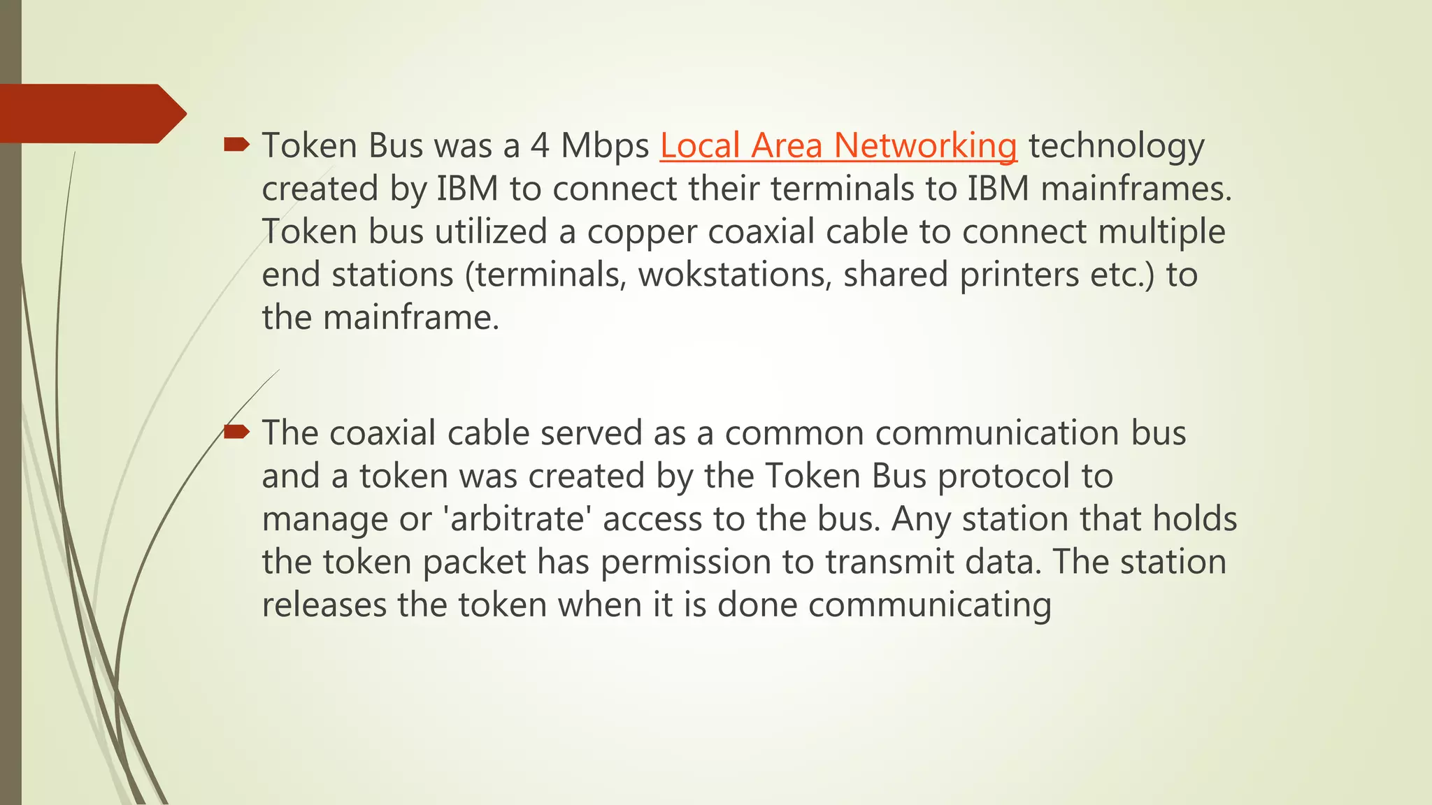  Token Bus was a 4 Mbps Local Area Networking technology
created by IBM to connect their terminals to IBM mainframes.
Token bus utilized a copper coaxial cable to connect multiple
end stations (terminals, wokstations, shared printers etc.) to
the mainframe.
 The coaxial cable served as a common communication bus
and a token was created by the Token Bus protocol to
manage or 'arbitrate' access to the bus. Any station that holds
the token packet has permission to transmit data. The station
releases the token when it is done communicating
 