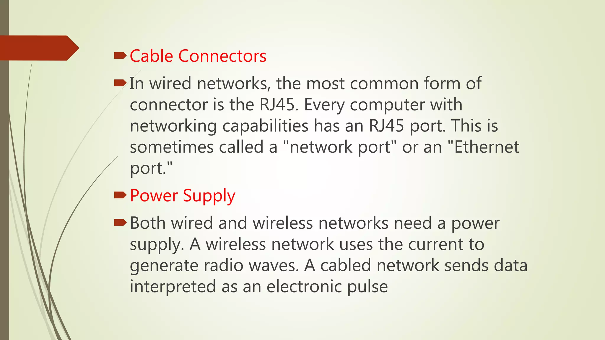 Cable Connectors
In wired networks, the most common form of
connector is the RJ45. Every computer with
networking capabilities has an RJ45 port. This is
sometimes called a "network port" or an "Ethernet
port."
Power Supply
Both wired and wireless networks need a power
supply. A wireless network uses the current to
generate radio waves. A cabled network sends data
interpreted as an electronic pulse
 