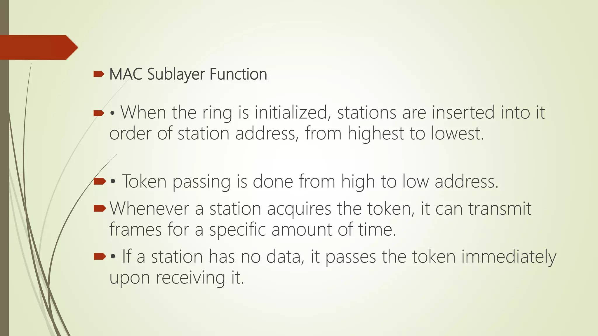  MAC Sublayer Function
 • When the ring is initialized, stations are inserted into it
order of station address, from highest to lowest.
• Token passing is done from high to low address.
Whenever a station acquires the token, it can transmit
frames for a specific amount of time.
• If a station has no data, it passes the token immediately
upon receiving it.
 