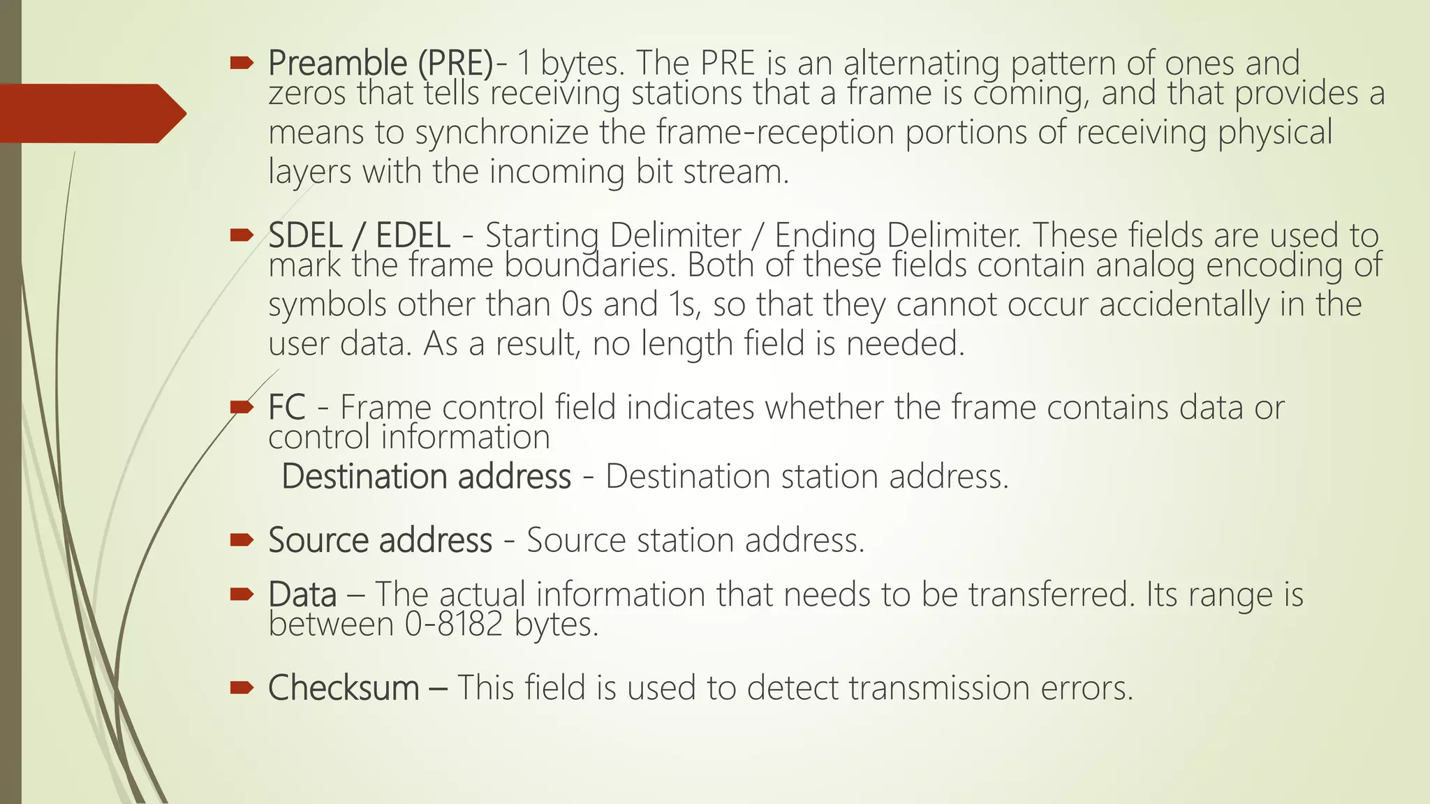  Preamble (PRE)- 1 bytes. The PRE is an alternating pattern of ones and
zeros that tells receiving stations that a frame is coming, and that provides a
means to synchronize the frame-reception portions of receiving physical
layers with the incoming bit stream.
 SDEL / EDEL - Starting Delimiter / Ending Delimiter. These fields are used to
mark the frame boundaries. Both of these fields contain analog encoding of
symbols other than 0s and 1s, so that they cannot occur accidentally in the
user data. As a result, no length field is needed.
 FC - Frame control field indicates whether the frame contains data or
control information
Destination address - Destination station address.
 Source address - Source station address.
 Data – The actual information that needs to be transferred. Its range is
between 0-8182 bytes.
 Checksum – This field is used to detect transmission errors.
 