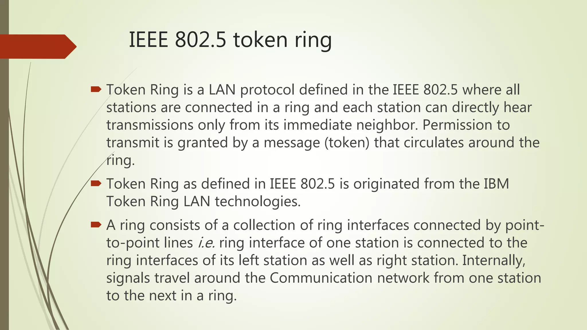 IEEE 802.5 token ring
 Token Ring is a LAN protocol defined in the IEEE 802.5 where all
stations are connected in a ring and each station can directly hear
transmissions only from its immediate neighbor. Permission to
transmit is granted by a message (token) that circulates around the
ring.
 Token Ring as defined in IEEE 802.5 is originated from the IBM
Token Ring LAN technologies.
 A ring consists of a collection of ring interfaces connected by point-
to-point lines i.e. ring interface of one station is connected to the
ring interfaces of its left station as well as right station. Internally,
signals travel around the Communication network from one station
to the next in a ring.
 