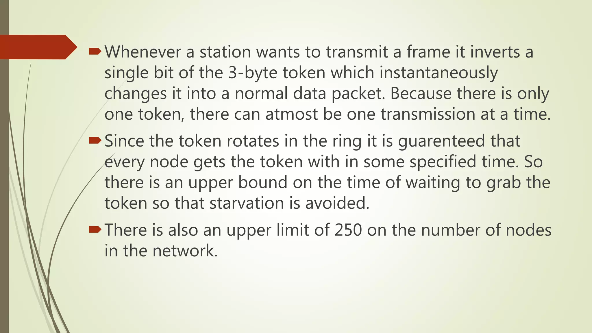 Whenever a station wants to transmit a frame it inverts a
single bit of the 3-byte token which instantaneously
changes it into a normal data packet. Because there is only
one token, there can atmost be one transmission at a time.
Since the token rotates in the ring it is guarenteed that
every node gets the token with in some specified time. So
there is an upper bound on the time of waiting to grab the
token so that starvation is avoided.
There is also an upper limit of 250 on the number of nodes
in the network.
 