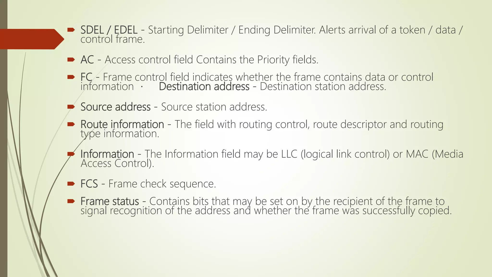  SDEL / EDEL - Starting Delimiter / Ending Delimiter. Alerts arrival of a token / data /
control frame.
 AC - Access control field Contains the Priority fields.
 FC - Frame control field indicates whether the frame contains data or control
information Destination address - Destination station address.
 Source address - Source station address.
 Route information - The field with routing control, route descriptor and routing
type information.
 Information - The Information field may be LLC (logical link control) or MAC (Media
Access Control).
 FCS - Frame check sequence.
 Frame status - Contains bits that may be set on by the recipient of the frame to
signal recognition of the address and whether the frame was successfully copied.
 