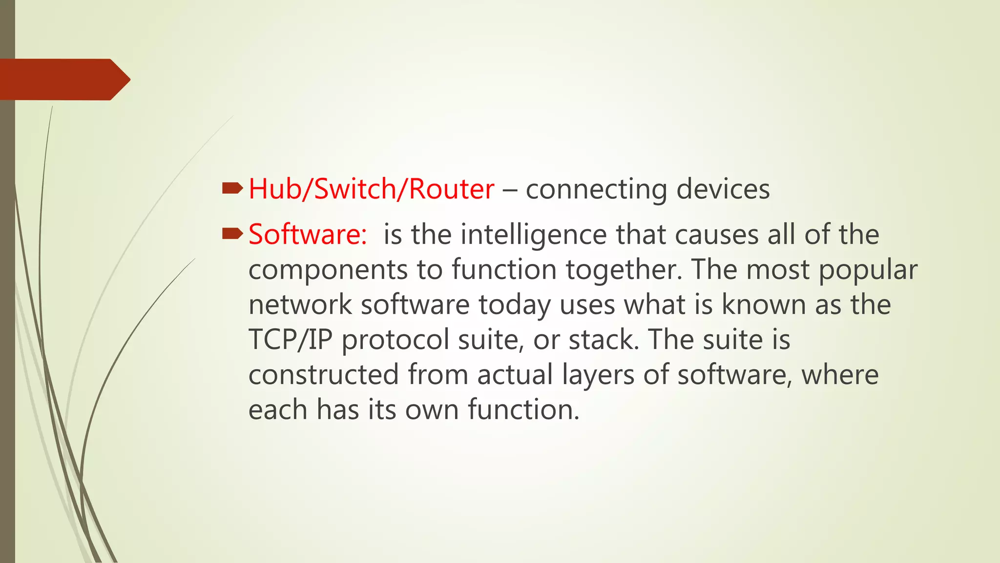Hub/Switch/Router – connecting devices
Software: is the intelligence that causes all of the
components to function together. The most popular
network software today uses what is known as the
TCP/IP protocol suite, or stack. The suite is
constructed from actual layers of software, where
each has its own function.
 