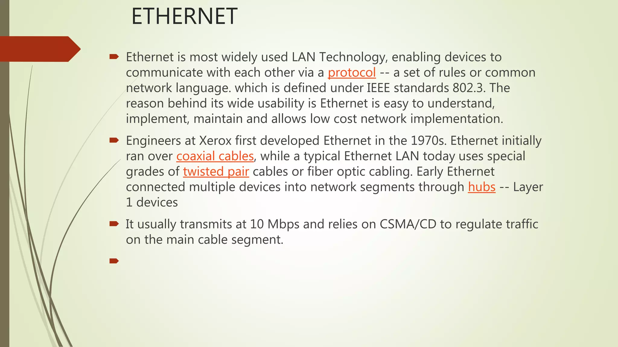 ETHERNET
 Ethernet is most widely used LAN Technology, enabling devices to
communicate with each other via a protocol -- a set of rules or common
network language. which is defined under IEEE standards 802.3. The
reason behind its wide usability is Ethernet is easy to understand,
implement, maintain and allows low cost network implementation.
 Engineers at Xerox first developed Ethernet in the 1970s. Ethernet initially
ran over coaxial cables, while a typical Ethernet LAN today uses special
grades of twisted pair cables or fiber optic cabling. Early Ethernet
connected multiple devices into network segments through hubs -- Layer
1 devices
 It usually transmits at 10 Mbps and relies on CSMA/CD to regulate traffic
on the main cable segment.

 