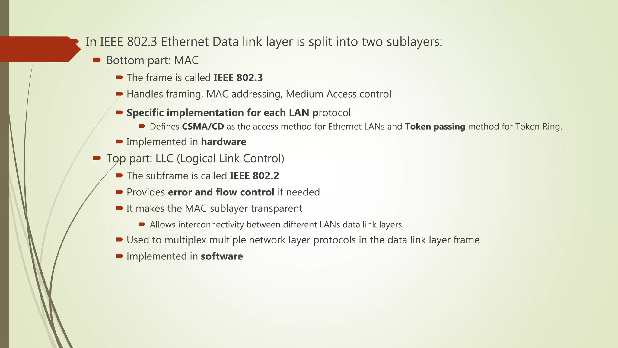  In IEEE 802.3 Ethernet Data link layer is split into two sublayers:
 Bottom part: MAC
 The frame is called IEEE 802.3
 Handles framing, MAC addressing, Medium Access control
 Specific implementation for each LAN protocol
 Defines CSMA/CD as the access method for Ethernet LANs and Token passing method for Token Ring.
 Implemented in hardware
 Top part: LLC (Logical Link Control)
 The subframe is called IEEE 802.2
 Provides error and flow control if needed
 It makes the MAC sublayer transparent
 Allows interconnectivity between different LANs data link layers
 Used to multiplex multiple network layer protocols in the data link layer frame
 Implemented in software
 
