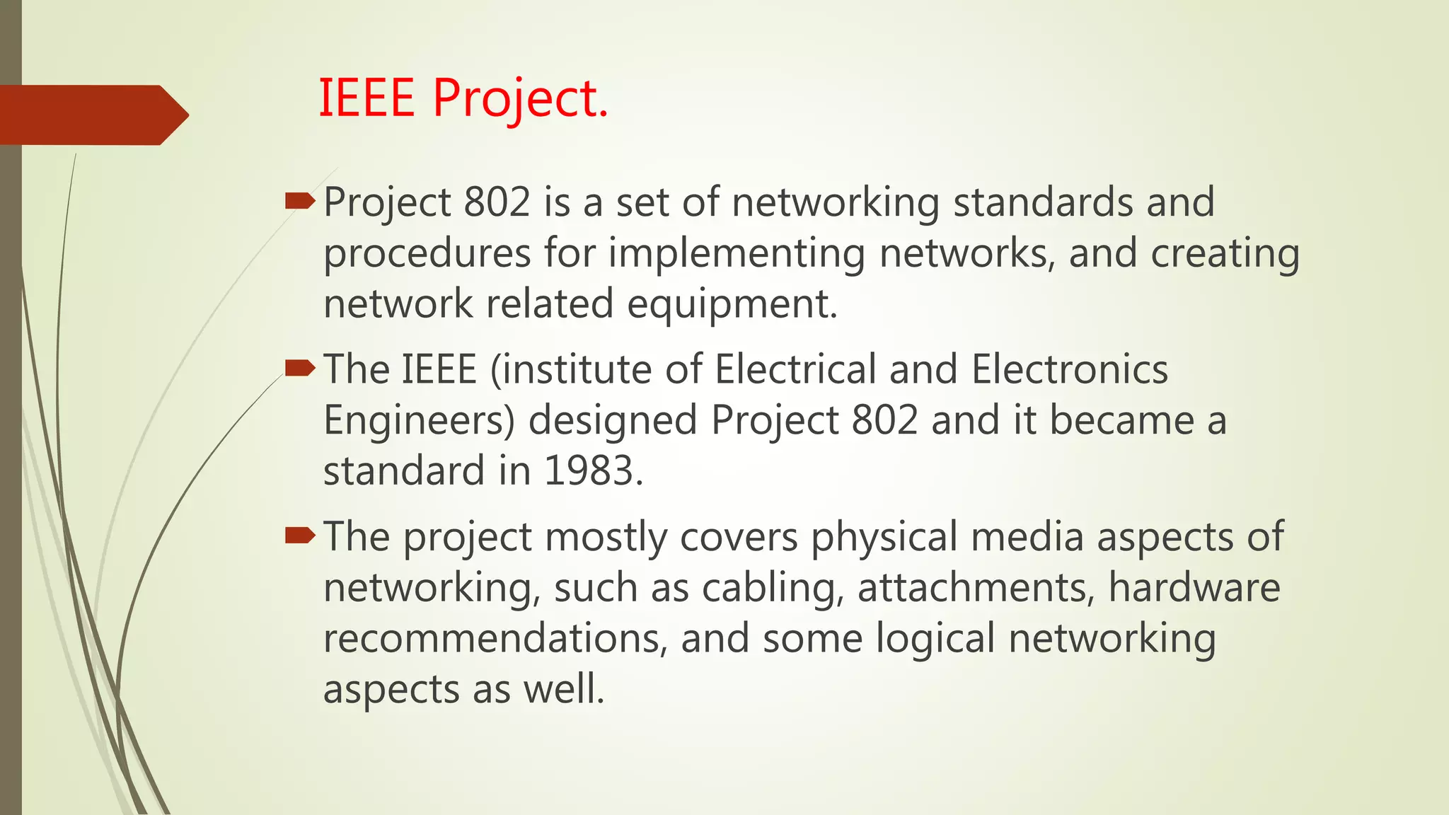 IEEE Project.
Project 802 is a set of networking standards and
procedures for implementing networks, and creating
network related equipment.
The IEEE (institute of Electrical and Electronics
Engineers) designed Project 802 and it became a
standard in 1983.
The project mostly covers physical media aspects of
networking, such as cabling, attachments, hardware
recommendations, and some logical networking
aspects as well.
 