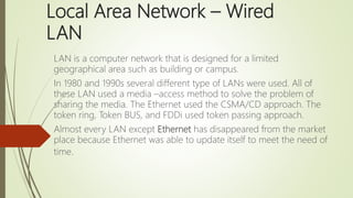 Local Area Network – Wired
LAN
LAN is a computer network that is designed for a limited
geographical area such as building or campus.
In 1980 and 1990s several different type of LANs were used. All of
these LAN used a media –access method to solve the problem of
sharing the media. The Ethernet used the CSMA/CD approach. The
token ring, Token BUS, and FDDi used token passing approach.
Almost every LAN except Ethernet has disappeared from the market
place because Ethernet was able to update itself to meet the need of
time.
 