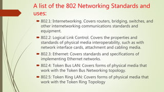 A list of the 802 Networking Standards and
uses:
 802.1: Internetworking. Covers routers, bridging, switches, and
other internetworking communications standards and
equipment.
 802.2: Logical Link Control. Covers the properties and
standards of physical media interoperability, such as with
network interface cards, attachment and cabling media.
 802.3: Ethernet: Covers standards and specifications of
implementing Ethernet networks.
 802.4: Token Bus LAN: Covers forms of physical media that
work with the Token Bus Networking topology.
 802.5: Token Ring LAN: Covers forms of physical media that
work with the Token Ring Topology
 