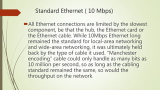 Standard Ethernet ( 10 Mbps)
All Ethernet connections are limited by the slowest
component, be that the hub, the Ethernet card or
the Ethernet cable. While 10Mbps Ethernet long
remained the standard for local-area networking
and wide-area networking, it was ultimately held
back by the type of cable it used. “Manchester
encoding” cable could only handle as many bits as
10 million per second, so as long as the cabling
standard remained the same, so would the
throughput on the network.
 
