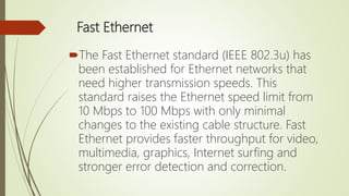 Fast Ethernet
The Fast Ethernet standard (IEEE 802.3u) has
been established for Ethernet networks that
need higher transmission speeds. This
standard raises the Ethernet speed limit from
10 Mbps to 100 Mbps with only minimal
changes to the existing cable structure. Fast
Ethernet provides faster throughput for video,
multimedia, graphics, Internet surfing and
stronger error detection and correction.
 