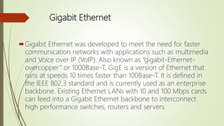 Gigabit Ethernet
Gigabit Ethernet was developed to meet the need for faster
communication networks with applications such as multimedia
and Voice over IP (VoIP). Also known as “gigabit-Ethernet-
overcopper” or 1000Base-T, GigE is a version of Ethernet that
runs at speeds 10 times faster than 100Base-T. It is defined in
the IEEE 802.3 standard and is currently used as an enterprise
backbone. Existing Ethernet LANs with 10 and 100 Mbps cards
can feed into a Gigabit Ethernet backbone to interconnect
high performance switches, routers and servers.
 