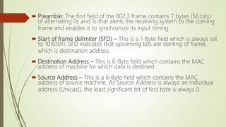  Preamble: The first field of the 802.3 frame contains 7 bytes (56 bits)
of alternating 0s and 1s that alerts the receiving system to the coming
frame and enables it to synchronize its input timing.
 Start of frame delimiter (SFD) – This is a 1-Byte field which is always set
to 10101011. SFD indicates that upcoming bits are starting of frame,
which is destination address.
 Destination Address – This is 6-Byte field which contains the MAC
address of machine for which data is destined.
 Source Address – This is a 6-Byte field which contains the MAC
address of source machine. As Source Address is always an individual
address (Unicast), the least significant bit of first byte is always 0.
 