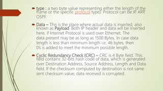  type : a two byte value representing either the length of the
frame or the specific protocol type). Protocol can be IP, ARP,
OSPF.
 Data – This is the place where actual data is inserted, also
known as Payload. Both IP header and data will be inserted
here, if Internet Protocol is used over Ethernet. The
data present may be as long as 1500 Bytes. In case data
length is less than minimum length i.e. 46 bytes, then
0’s is added to meet the minimum possible length.
 Cyclic Redundancy Check (CRC) – CRC is 4 Byte field. This
field contains 32-bits hash code of data, which is generated
over Destination Address, Source Address, Length and Data
field. If the checksum computed by destination is not same
sent checksum value, data received is corrupted.
 