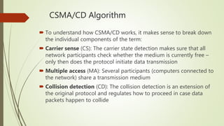 CSMA/CD Algorithm
 To understand how CSMA/CD works, it makes sense to break down
the individual components of the term:
 Carrier sense (CS): The carrier state detection makes sure that all
network participants check whether the medium is currently free –
only then does the protocol initiate data transmission
 Multiple access (MA): Several participants (computers connected to
the network) share a transmission medium
 Collision detection (CD): The collision detection is an extension of
the original protocol and regulates how to proceed in case data
packets happen to collide
 