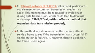 In Ethernet network (IEEE 802.3), all network participants
usually meet on a common transmission medium – a
cable. This meeting must be regulated to avoid chaos
during data transmission, which could lead to data loss
or damage. CSMA/CD algorithm offers a method that
organizes data transmission properly.
In this method, a station monitors the medium after it
sends a frame to see if the transmission was successful. If
so, the station is finished. If, however, there is a collision,
the frame is sent again.
 
