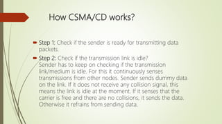 How CSMA/CD works?
 Step 1: Check if the sender is ready for transmitting data
packets.
 Step 2: Check if the transmission link is idle?
Sender has to keep on checking if the transmission
link/medium is idle. For this it continuously senses
transmissions from other nodes. Sender sends dummy data
on the link. If it does not receive any collision signal, this
means the link is idle at the moment. If it senses that the
carrier is free and there are no collisions, it sends the data.
Otherwise it refrains from sending data.
 