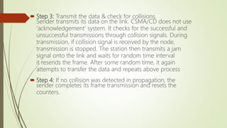  Step 3: Transmit the data & check for collisions.
Sender transmits its data on the link. CSMA/CD does not use
‘acknowledgement’ system. It checks for the successful and
unsuccessful transmissions through collision signals. During
transmission, if collision signal is received by the node,
transmission is stopped. The station then transmits a jam
signal onto the link and waits for random time interval
it resends the frame. After some random time, it again
attempts to transfer the data and repeats above process
 Step 4: If no collision was detected in propagation, the
sender completes its frame transmission and resets the
counters.
 