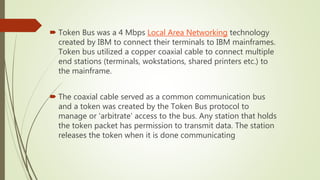  Token Bus was a 4 Mbps Local Area Networking technology
created by IBM to connect their terminals to IBM mainframes.
Token bus utilized a copper coaxial cable to connect multiple
end stations (terminals, wokstations, shared printers etc.) to
the mainframe.
 The coaxial cable served as a common communication bus
and a token was created by the Token Bus protocol to
manage or 'arbitrate' access to the bus. Any station that holds
the token packet has permission to transmit data. The station
releases the token when it is done communicating
 