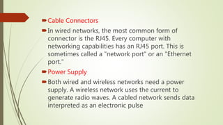Cable Connectors
In wired networks, the most common form of
connector is the RJ45. Every computer with
networking capabilities has an RJ45 port. This is
sometimes called a "network port" or an "Ethernet
port."
Power Supply
Both wired and wireless networks need a power
supply. A wireless network uses the current to
generate radio waves. A cabled network sends data
interpreted as an electronic pulse
 
