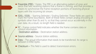  Preamble (PRE)- 1 bytes. The PRE is an alternating pattern of ones and
zeros that tells receiving stations that a frame is coming, and that provides a
means to synchronize the frame-reception portions of receiving physical
layers with the incoming bit stream.
 SDEL / EDEL - Starting Delimiter / Ending Delimiter. These fields are used to
mark the frame boundaries. Both of these fields contain analog encoding of
symbols other than 0s and 1s, so that they cannot occur accidentally in the
user data. As a result, no length field is needed.
 FC - Frame control field indicates whether the frame contains data or
control information
Destination address - Destination station address.
 Source address - Source station address.
 Data – The actual information that needs to be transferred. Its range is
between 0-8182 bytes.
 Checksum – This field is used to detect transmission errors.
 