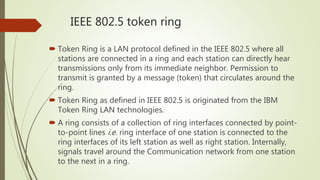 IEEE 802.5 token ring
 Token Ring is a LAN protocol defined in the IEEE 802.5 where all
stations are connected in a ring and each station can directly hear
transmissions only from its immediate neighbor. Permission to
transmit is granted by a message (token) that circulates around the
ring.
 Token Ring as defined in IEEE 802.5 is originated from the IBM
Token Ring LAN technologies.
 A ring consists of a collection of ring interfaces connected by point-
to-point lines i.e. ring interface of one station is connected to the
ring interfaces of its left station as well as right station. Internally,
signals travel around the Communication network from one station
to the next in a ring.
 
