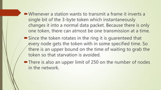 Whenever a station wants to transmit a frame it inverts a
single bit of the 3-byte token which instantaneously
changes it into a normal data packet. Because there is only
one token, there can atmost be one transmission at a time.
Since the token rotates in the ring it is guarenteed that
every node gets the token with in some specified time. So
there is an upper bound on the time of waiting to grab the
token so that starvation is avoided.
There is also an upper limit of 250 on the number of nodes
in the network.
 
