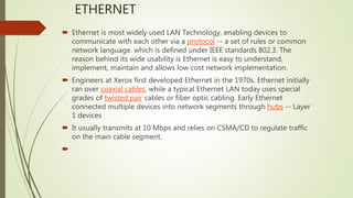 ETHERNET
 Ethernet is most widely used LAN Technology, enabling devices to
communicate with each other via a protocol -- a set of rules or common
network language. which is defined under IEEE standards 802.3. The
reason behind its wide usability is Ethernet is easy to understand,
implement, maintain and allows low cost network implementation.
 Engineers at Xerox first developed Ethernet in the 1970s. Ethernet initially
ran over coaxial cables, while a typical Ethernet LAN today uses special
grades of twisted pair cables or fiber optic cabling. Early Ethernet
connected multiple devices into network segments through hubs -- Layer
1 devices
 It usually transmits at 10 Mbps and relies on CSMA/CD to regulate traffic
on the main cable segment.

 