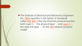 The Institute of Electrical and Electronics Engineers
Inc. (IEEE) specifies in the family of standards
called IEEE 802.3 that the Ethernet protocol touches
both Layer 1 -- the physical layer -- and Layer 2 --
the data link layer -- on the OSI network protocol
model
 