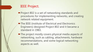 IEEE Project.
Project 802 is a set of networking standards and
procedures for implementing networks, and creating
network related equipment.
The IEEE (institute of Electrical and Electronics
Engineers) designed Project 802 and it became a
standard in 1983.
The project mostly covers physical media aspects of
networking, such as cabling, attachments, hardware
recommendations, and some logical networking
aspects as well.
 