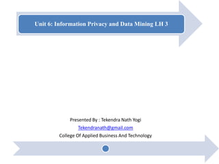 Unit 6: Information Privacy and Data Mining LH 3
Presented By : Tekendra Nath Yogi
Tekendranath@gmail.com
College Of Applied Business And Technology
 