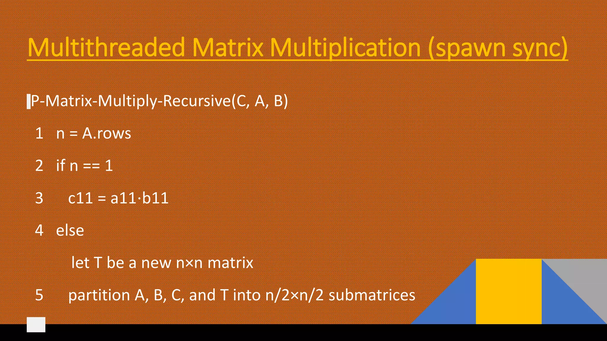 Multithreaded Matrix Multiplication (spawn sync)
P-Matrix-Multiply-Recursive(C, A, B)
1 n = A.rows
2 if n == 1
3 c11 = a11⋅b11
4 else
let T be a new n×n matrix
5 partition A, B, C, and T into n/2×n/2 submatrices
 