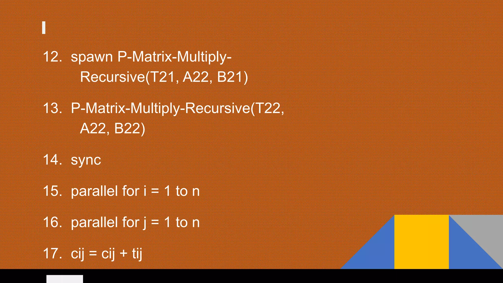 12. spawn P-Matrix-Multiply-
Recursive(T21, A22, B21)
13. P-Matrix-Multiply-Recursive(T22,
A22, B22)
14. sync
15. parallel for i = 1 to n
16. parallel for j = 1 to n
17. cij = cij + tij
 