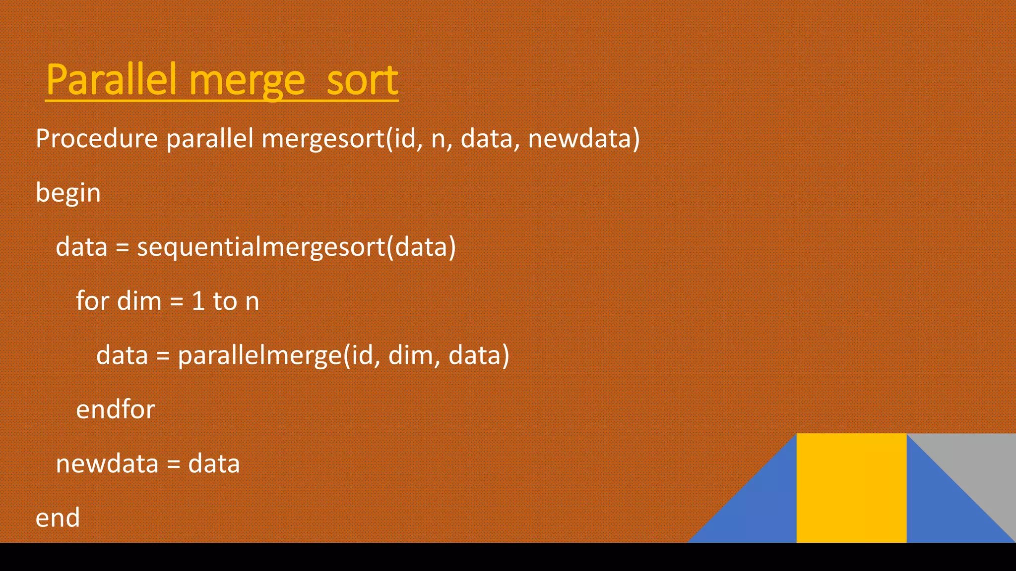 Parallel merge sort
Procedure parallel mergesort(id, n, data, newdata)
begin
data = sequentialmergesort(data)
for dim = 1 to n
data = parallelmerge(id, dim, data)
endfor
newdata = data
end
 