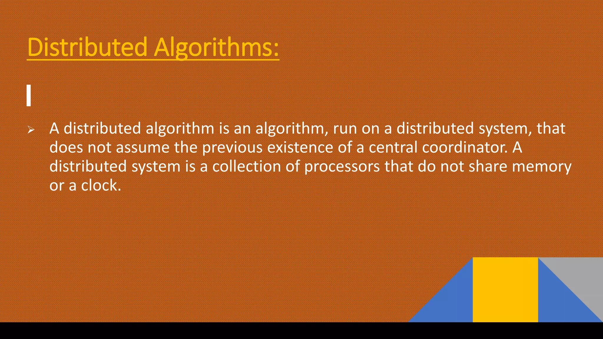 Distributed Algorithms:
 A distributed algorithm is an algorithm, run on a distributed system, that
does not assume the previous existence of a central coordinator. A
distributed system is a collection of processors that do not share memory
or a clock.
 